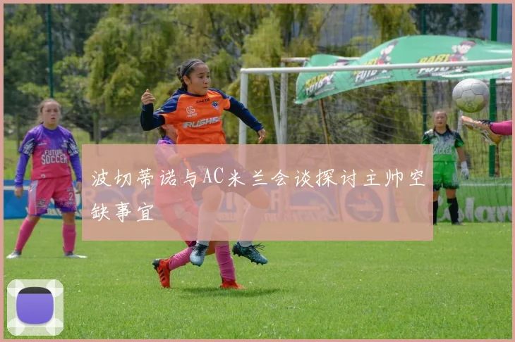 波切蒂诺与AC米兰会谈探讨主帅空缺事宜