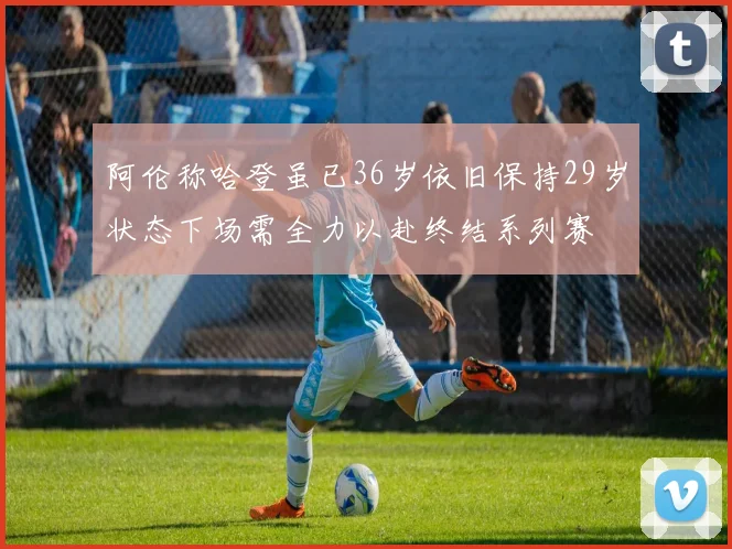 阿伦称哈登虽已36岁依旧保持29岁状态下场需全力以赴终结系列赛