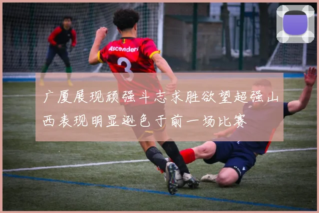 广厦展现顽强斗志求胜欲望超强山西表现明显逊色于前一场比赛