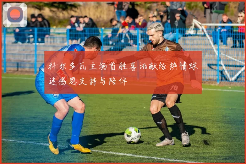 科尔多瓦主场首胜喜讯献给热情球迷感恩支持与陪伴