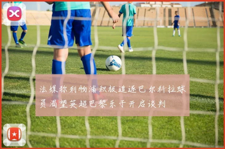 法媒称利物浦积极追逐巴尔科拉球员渴望英超巴黎乐于开启谈判