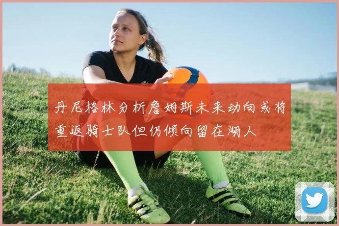 丹尼格林分析詹姆斯未来动向或将重返骑士队但仍倾向留在湖人