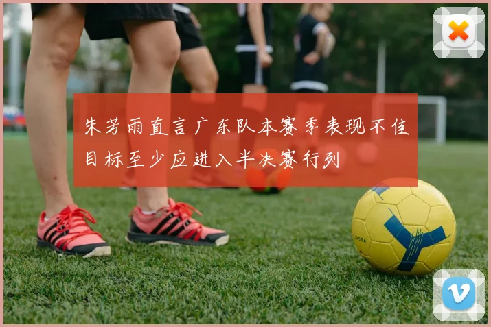 朱芳雨直言广东队本赛季表现不佳目标至少应进入半决赛行列