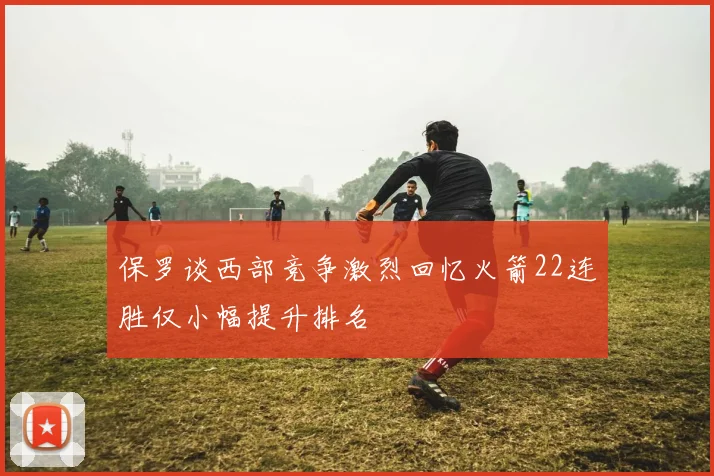 保罗谈西部竞争激烈回忆火箭22连胜仅小幅提升排名